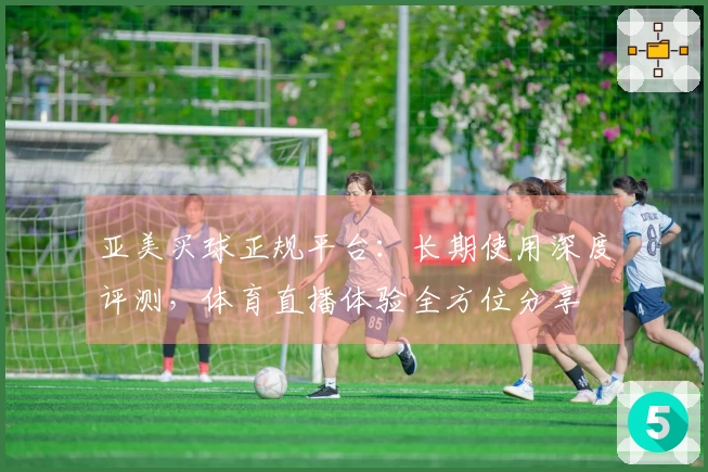 亚美买球正规平台：长期使用深度评测，体育直播体验全方位分享