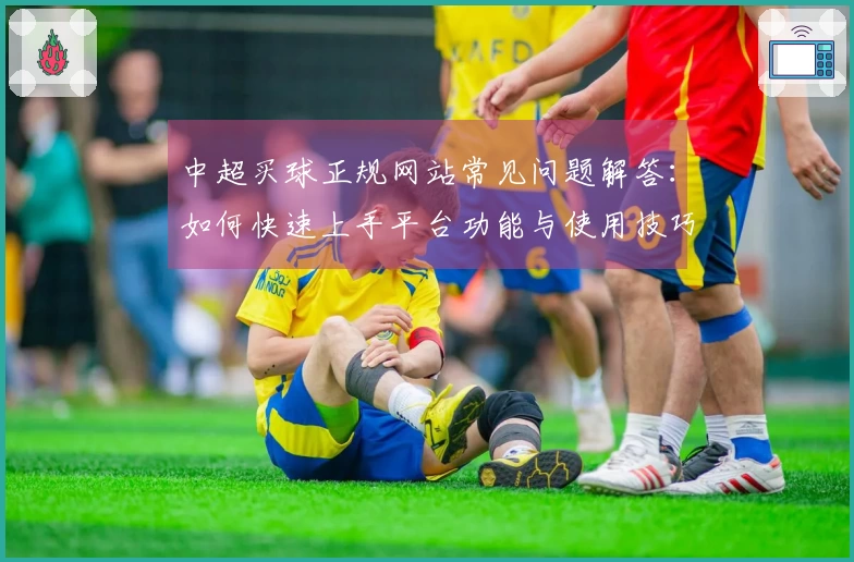 中超买球正规网站常见问题解答：如何快速上手平台功能与使用技巧