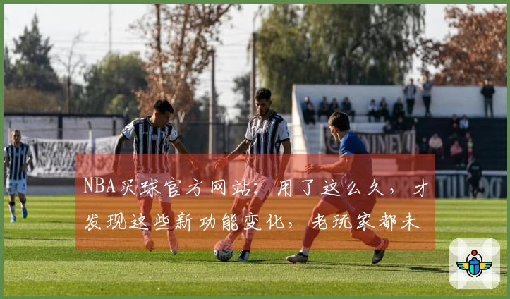 NBA买球官方网站：用了这么久，才发现这些新功能变化，老玩家都未必全知道